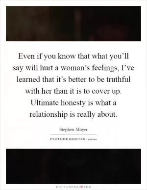 Even if you know that what you’ll say will hurt a woman’s feelings, I’ve learned that it’s better to be truthful with her than it is to cover up. Ultimate honesty is what a relationship is really about Picture Quote #1