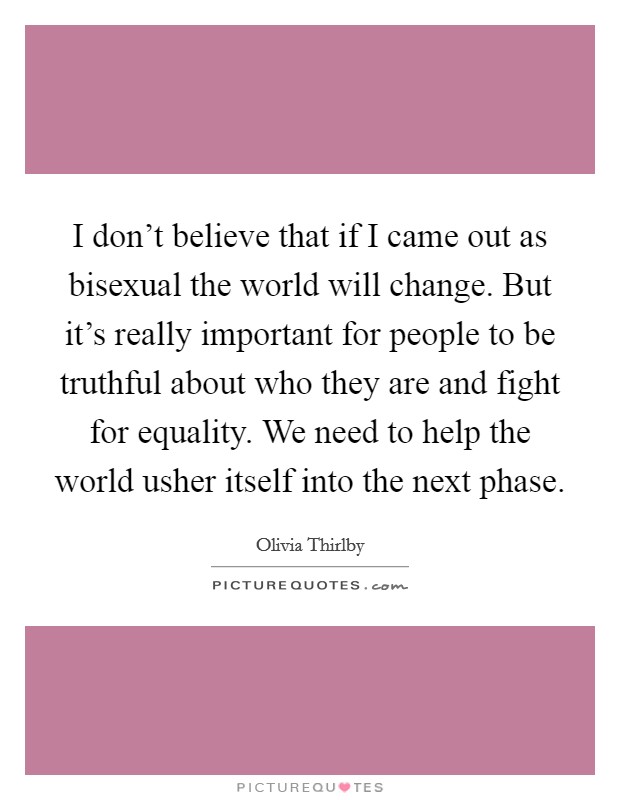 I don't believe that if I came out as bisexual the world will change. But it's really important for people to be truthful about who they are and fight for equality. We need to help the world usher itself into the next phase. Picture Quote #1