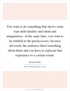 You want to do something that shows some type individuality and talent and imagination - at the same time, you want to be truthful to the predecessors, because obviously the audience liked something about them and you have to replicate that experience to a certain extent Picture Quote #1