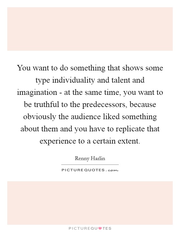 You want to do something that shows some type individuality and talent and imagination - at the same time, you want to be truthful to the predecessors, because obviously the audience liked something about them and you have to replicate that experience to a certain extent. Picture Quote #1