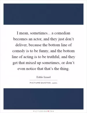 I mean, sometimes... a comedian becomes an actor, and they just don’t deliver, because the bottom line of comedy is to be funny, and the bottom line of acting is to be truthful, and they get that mixed up sometimes, or don’t even notice that that’s the thing Picture Quote #1