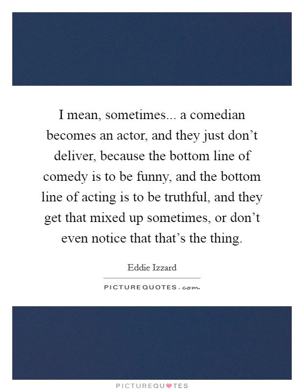 I mean, sometimes... a comedian becomes an actor, and they just don't deliver, because the bottom line of comedy is to be funny, and the bottom line of acting is to be truthful, and they get that mixed up sometimes, or don't even notice that that's the thing. Picture Quote #1