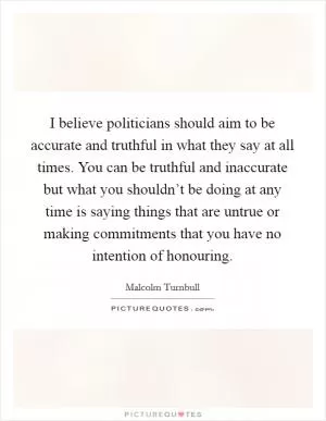 I believe politicians should aim to be accurate and truthful in what they say at all times. You can be truthful and inaccurate but what you shouldn’t be doing at any time is saying things that are untrue or making commitments that you have no intention of honouring Picture Quote #1