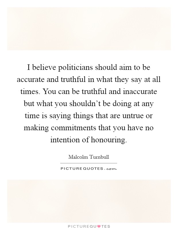 I believe politicians should aim to be accurate and truthful in what they say at all times. You can be truthful and inaccurate but what you shouldn't be doing at any time is saying things that are untrue or making commitments that you have no intention of honouring. Picture Quote #1