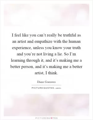 I feel like you can’t really be truthful as an artist and empathize with the human experience, unless you know your truth and you’re not living a lie. So I’m learning through it, and it’s making me a better person, and it’s making me a better artist, I think Picture Quote #1