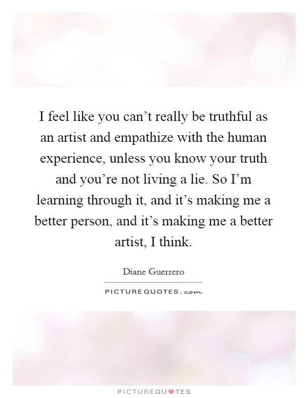 I feel like you can't really be truthful as an artist and empathize with the human experience, unless you know your truth and you're not living a lie. So I'm learning through it, and it's making me a better person, and it's making me a better artist, I think. Picture Quote #1