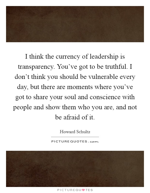 I think the currency of leadership is transparency. You've got to be truthful. I don't think you should be vulnerable every day, but there are moments where you've got to share your soul and conscience with people and show them who you are, and not be afraid of it. Picture Quote #1