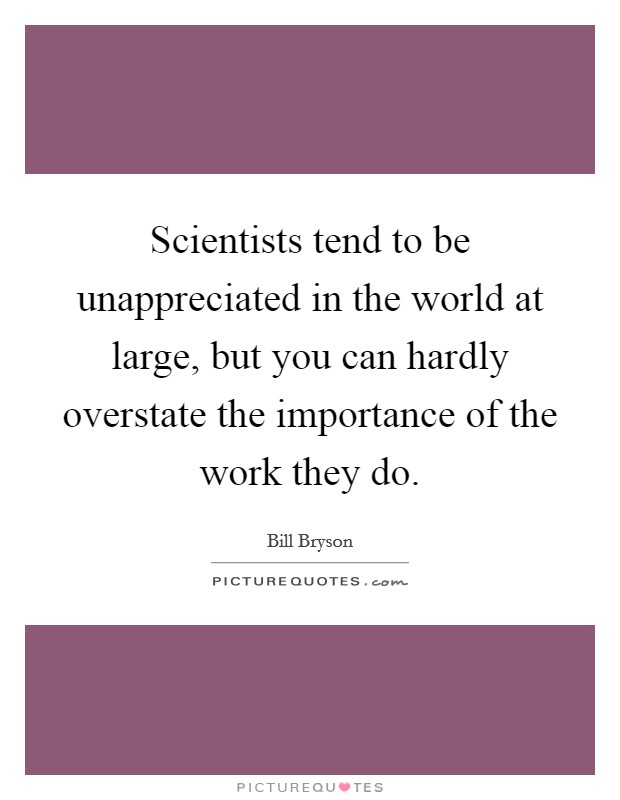 Scientists tend to be unappreciated in the world at large, but you can hardly overstate the importance of the work they do. Picture Quote #1