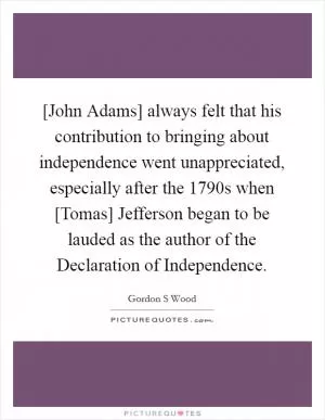 [John Adams] always felt that his contribution to bringing about independence went unappreciated, especially after the 1790s when [Tomas] Jefferson began to be lauded as the author of the Declaration of Independence Picture Quote #1