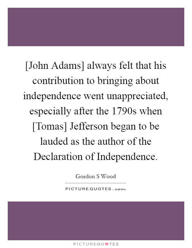 [John Adams] always felt that his contribution to bringing about independence went unappreciated, especially after the 1790s when [Tomas] Jefferson began to be lauded as the author of the Declaration of Independence. Picture Quote #1