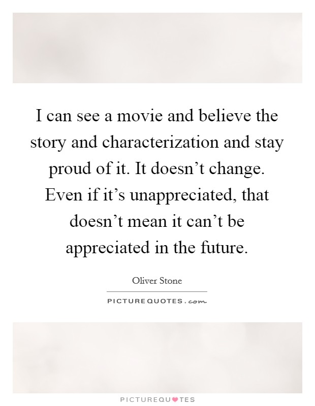 I can see a movie and believe the story and characterization and stay proud of it. It doesn’t change. Even if it’s unappreciated, that doesn’t mean it can’t be appreciated in the future Picture Quote #1