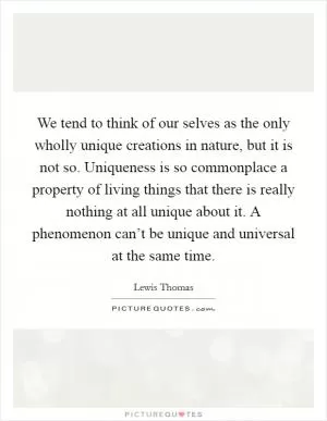 We tend to think of our selves as the only wholly unique creations in nature, but it is not so. Uniqueness is so commonplace a property of living things that there is really nothing at all unique about it. A phenomenon can’t be unique and universal at the same time Picture Quote #1