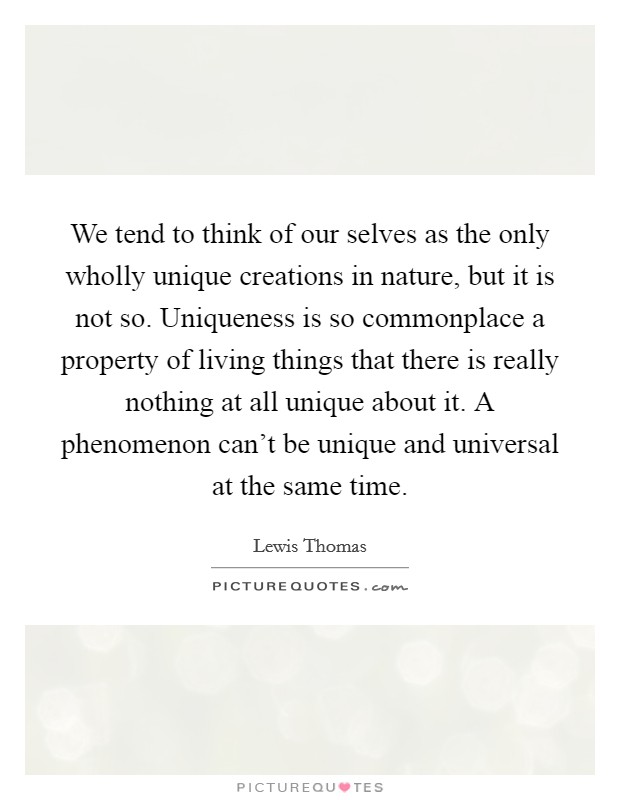 We tend to think of our selves as the only wholly unique creations in nature, but it is not so. Uniqueness is so commonplace a property of living things that there is really nothing at all unique about it. A phenomenon can't be unique and universal at the same time. Picture Quote #1