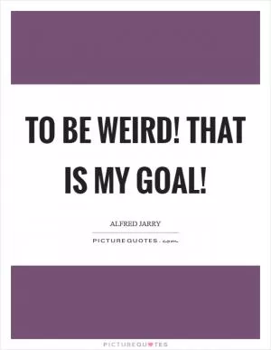 To be weird! That is my goal! Picture Quote #1