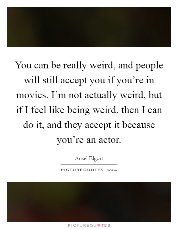 You can be really weird, and people will still accept you if you're in movies. I'm not actually weird, but if I feel like being weird, then I can do it, and they accept it because you're an actor. Picture Quote #1