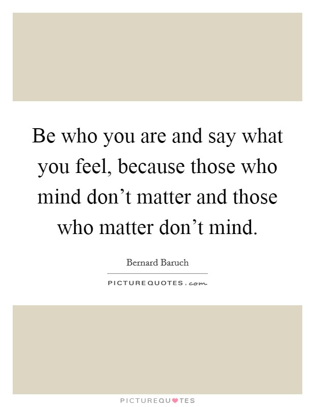 Be who you are and say what you feel, because those who mind don't matter and those who matter don't mind. Picture Quote #1