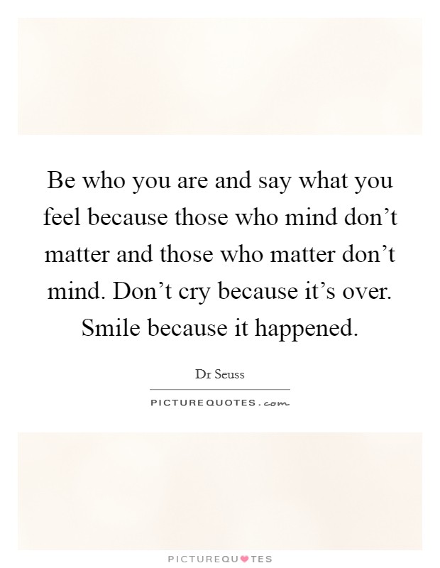 Be who you are and say what you feel because those who mind don't matter and those who matter don't mind. Don't cry because it's over. Smile because it happened. Picture Quote #1
