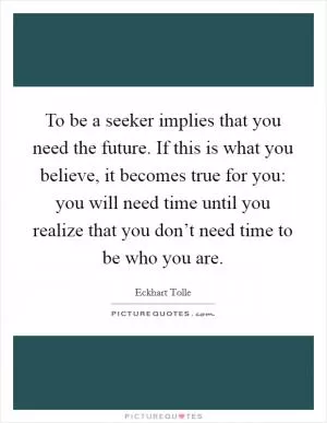 To be a seeker implies that you need the future. If this is what you believe, it becomes true for you: you will need time until you realize that you don’t need time to be who you are Picture Quote #1