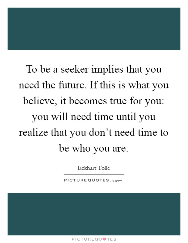 To be a seeker implies that you need the future. If this is what you believe, it becomes true for you: you will need time until you realize that you don't need time to be who you are. Picture Quote #1