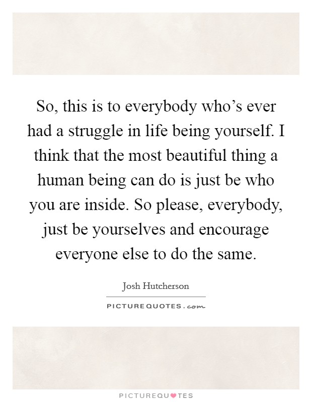 So, this is to everybody who's ever had a struggle in life being yourself. I think that the most beautiful thing a human being can do is just be who you are inside. So please, everybody, just be yourselves and encourage everyone else to do the same. Picture Quote #1