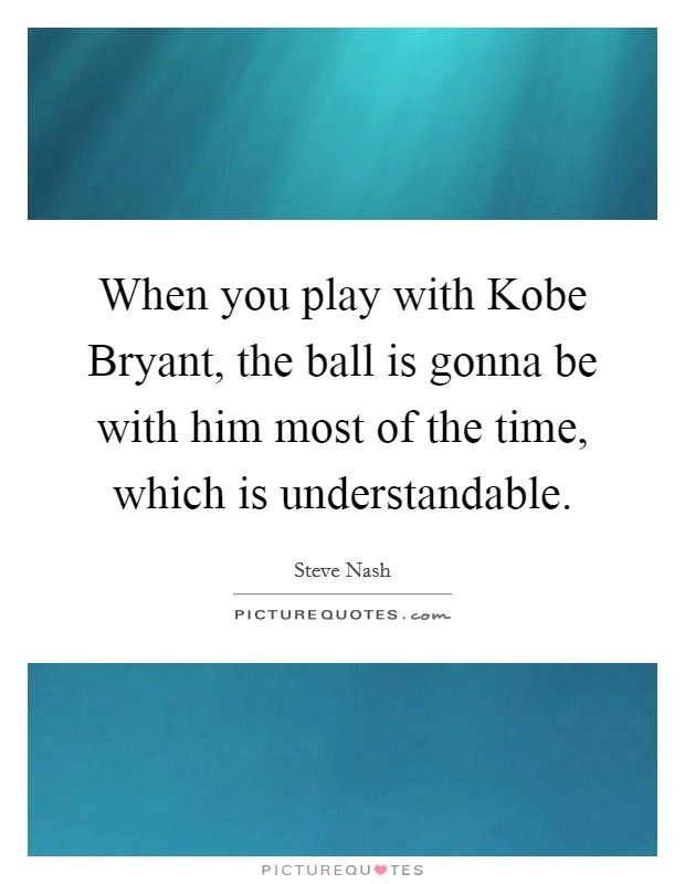 When you play with Kobe Bryant, the ball is gonna be with him most of the time, which is understandable. Picture Quote #1
