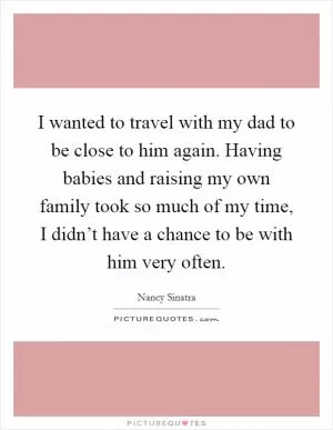 I wanted to travel with my dad to be close to him again. Having babies and raising my own family took so much of my time, I didn’t have a chance to be with him very often Picture Quote #1