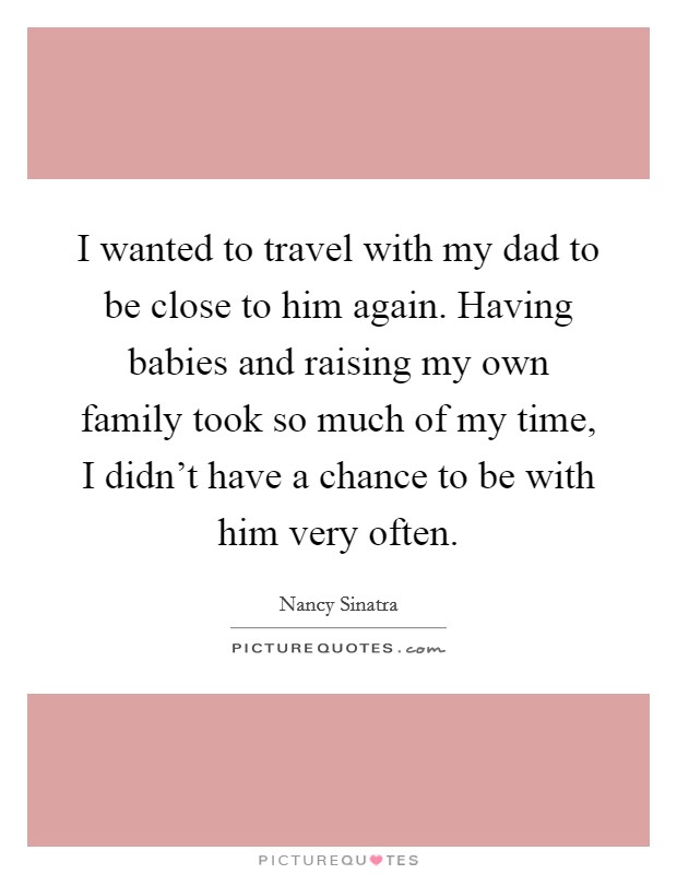 I wanted to travel with my dad to be close to him again. Having babies and raising my own family took so much of my time, I didn't have a chance to be with him very often. Picture Quote #1