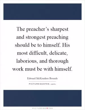 The preacher’s sharpest and strongest preaching should be to himself. His most difficult, delicate, laborious, and thorough work must be with himself Picture Quote #1