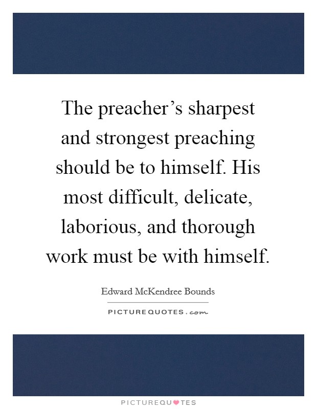 The preacher's sharpest and strongest preaching should be to himself. His most difficult, delicate, laborious, and thorough work must be with himself. Picture Quote #1