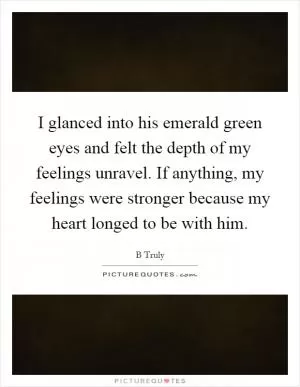 I glanced into his emerald green eyes and felt the depth of my feelings unravel. If anything, my feelings were stronger because my heart longed to be with him Picture Quote #1