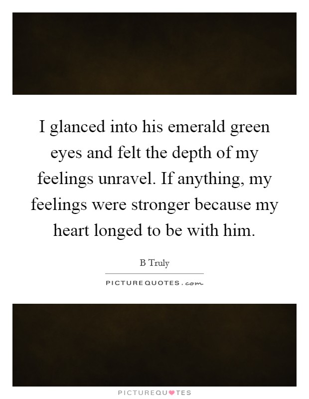 I glanced into his emerald green eyes and felt the depth of my feelings unravel. If anything, my feelings were stronger because my heart longed to be with him. Picture Quote #1
