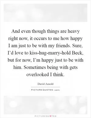 And even though things are heavy right now, it occurs to me how happy I am just to be with my friends. Sure, I’d love to kiss-hug-marry-hold Beck, but for now, I’m happy just to be with him. Sometimes being with gets overlooked I think Picture Quote #1