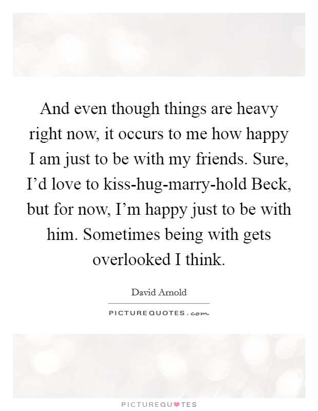 And even though things are heavy right now, it occurs to me how happy I am just to be with my friends. Sure, I'd love to kiss-hug-marry-hold Beck, but for now, I'm happy just to be with him. Sometimes being with gets overlooked I think. Picture Quote #1