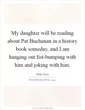 My daughter will be reading about Pat Buchanan in a history book someday, and I am hanging out fist-bumping with him and joking with him Picture Quote #1