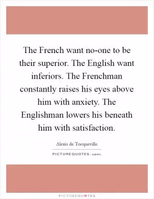 The French want no-one to be their superior. The English want inferiors. The Frenchman constantly raises his eyes above him with anxiety. The Englishman lowers his beneath him with satisfaction Picture Quote #1