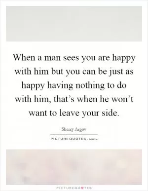 When a man sees you are happy with him but you can be just as happy having nothing to do with him, that’s when he won’t want to leave your side Picture Quote #1