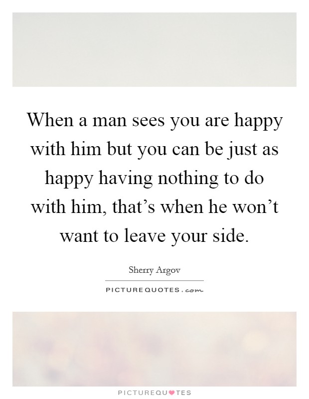 When a man sees you are happy with him but you can be just as happy having nothing to do with him, that's when he won't want to leave your side. Picture Quote #1