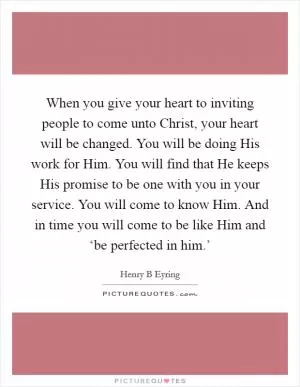 When you give your heart to inviting people to come unto Christ, your heart will be changed. You will be doing His work for Him. You will find that He keeps His promise to be one with you in your service. You will come to know Him. And in time you will come to be like Him and ‘be perfected in him.’ Picture Quote #1