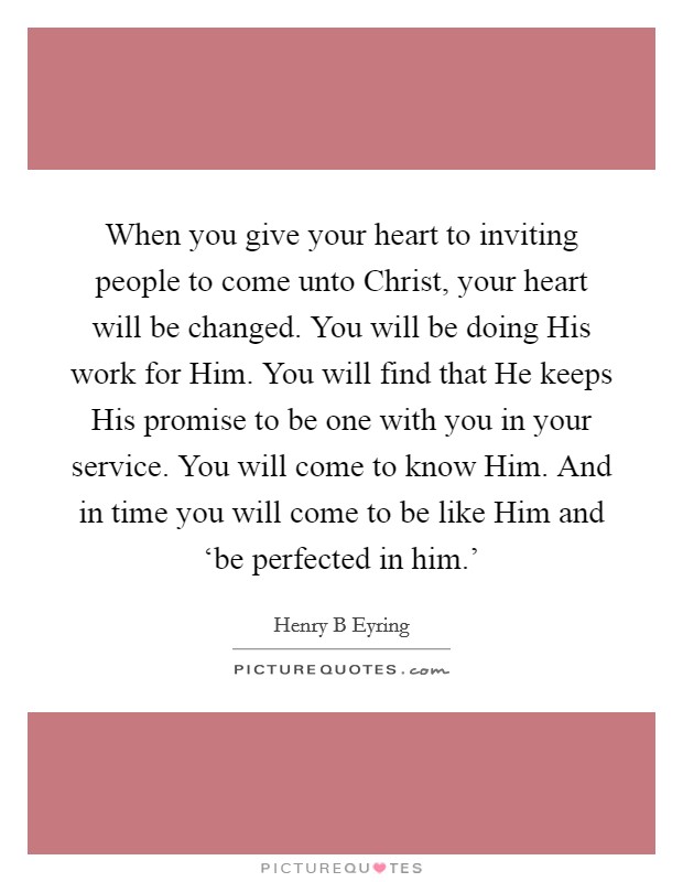 When you give your heart to inviting people to come unto Christ, your heart will be changed. You will be doing His work for Him. You will find that He keeps His promise to be one with you in your service. You will come to know Him. And in time you will come to be like Him and ‘be perfected in him.' Picture Quote #1