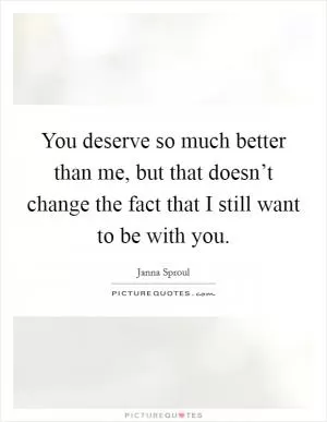 You deserve so much better than me, but that doesn’t change the fact that I still want to be with you Picture Quote #1