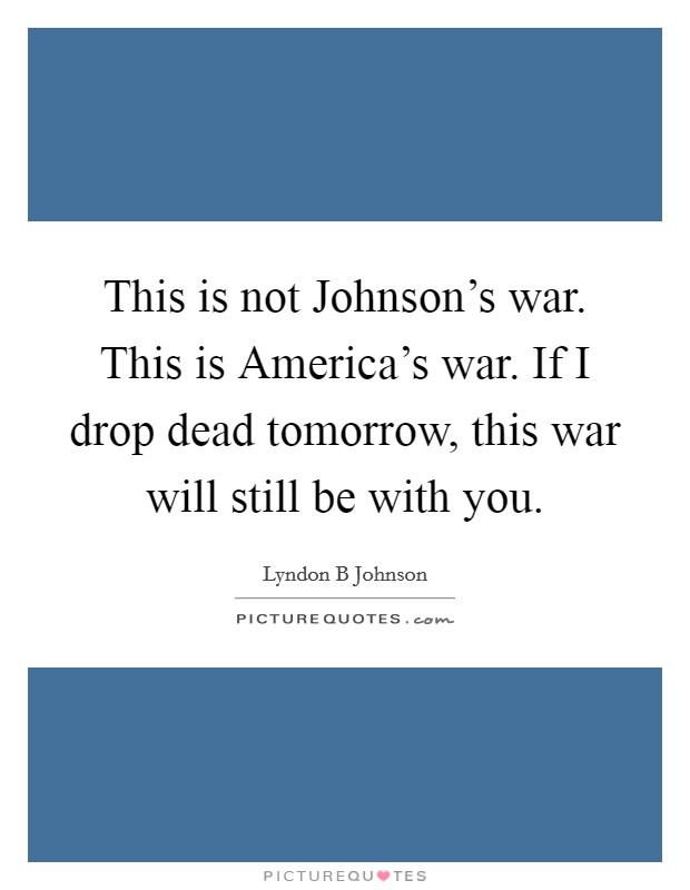 This is not Johnson's war. This is America's war. If I drop dead tomorrow, this war will still be with you. Picture Quote #1