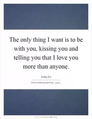 The only thing I want is to be with you, kissing you and telling you that I love you more than anyone Picture Quote #1