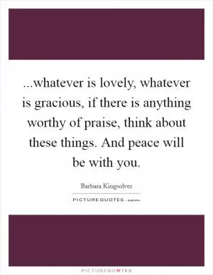 ...whatever is lovely, whatever is gracious, if there is anything worthy of praise, think about these things. And peace will be with you Picture Quote #1
