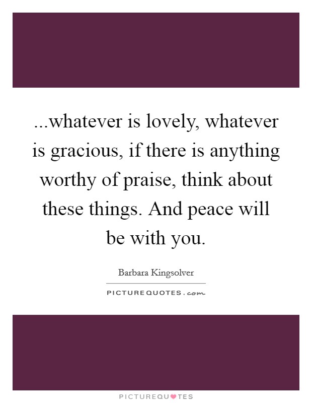 ...whatever is lovely, whatever is gracious, if there is anything worthy of praise, think about these things. And peace will be with you. Picture Quote #1