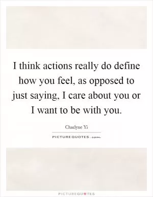 I think actions really do define how you feel, as opposed to just saying, I care about you or I want to be with you Picture Quote #1
