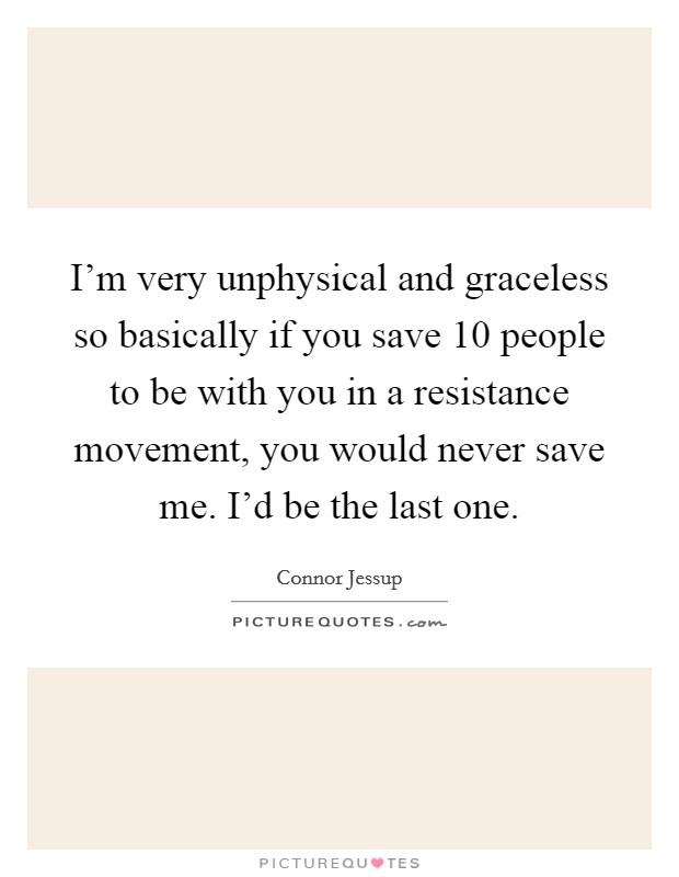 I'm very unphysical and graceless so basically if you save 10 people to be with you in a resistance movement, you would never save me. I'd be the last one. Picture Quote #1