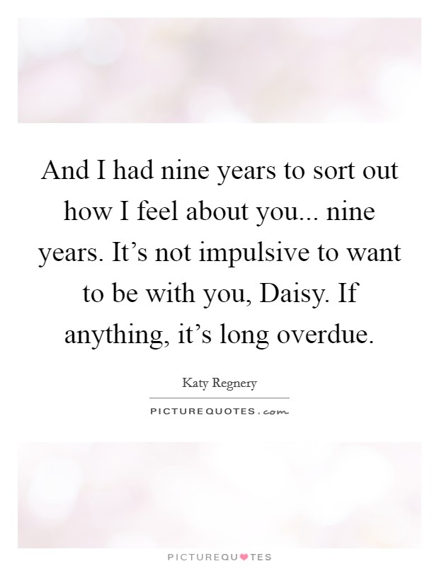 And I had nine years to sort out how I feel about you... nine years. It's not impulsive to want to be with you, Daisy. If anything, it's long overdue. Picture Quote #1