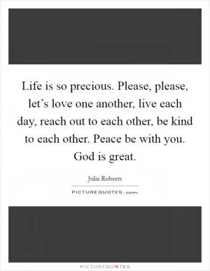 Life is so precious. Please, please, let’s love one another, live each day, reach out to each other, be kind to each other. Peace be with you. God is great Picture Quote #1