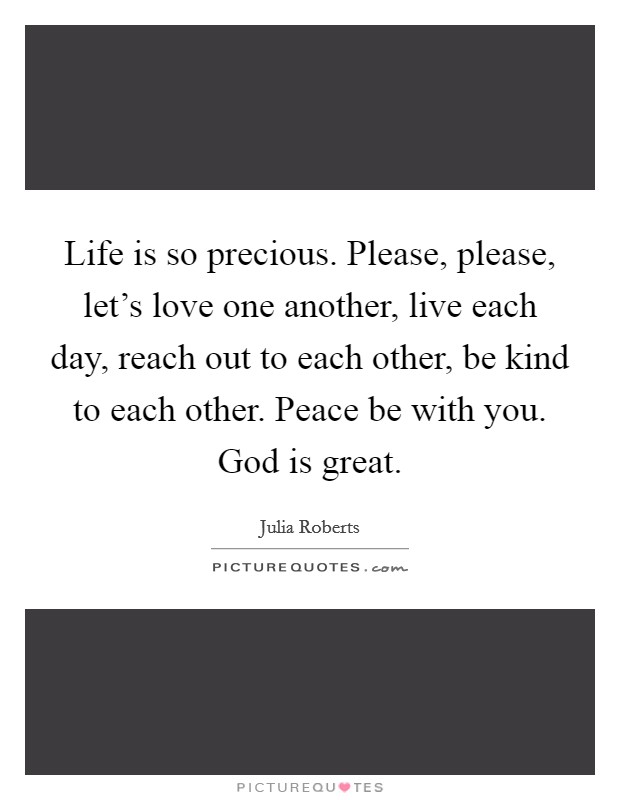 Life is so precious. Please, please, let's love one another, live each day, reach out to each other, be kind to each other. Peace be with you. God is great. Picture Quote #1