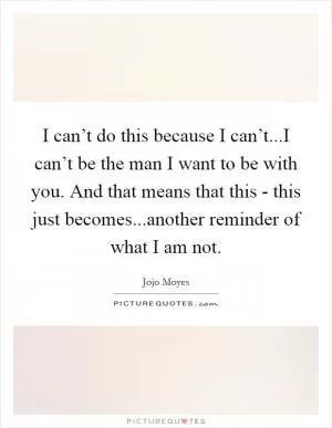 I can’t do this because I can’t...I can’t be the man I want to be with you. And that means that this - this just becomes...another reminder of what I am not Picture Quote #1